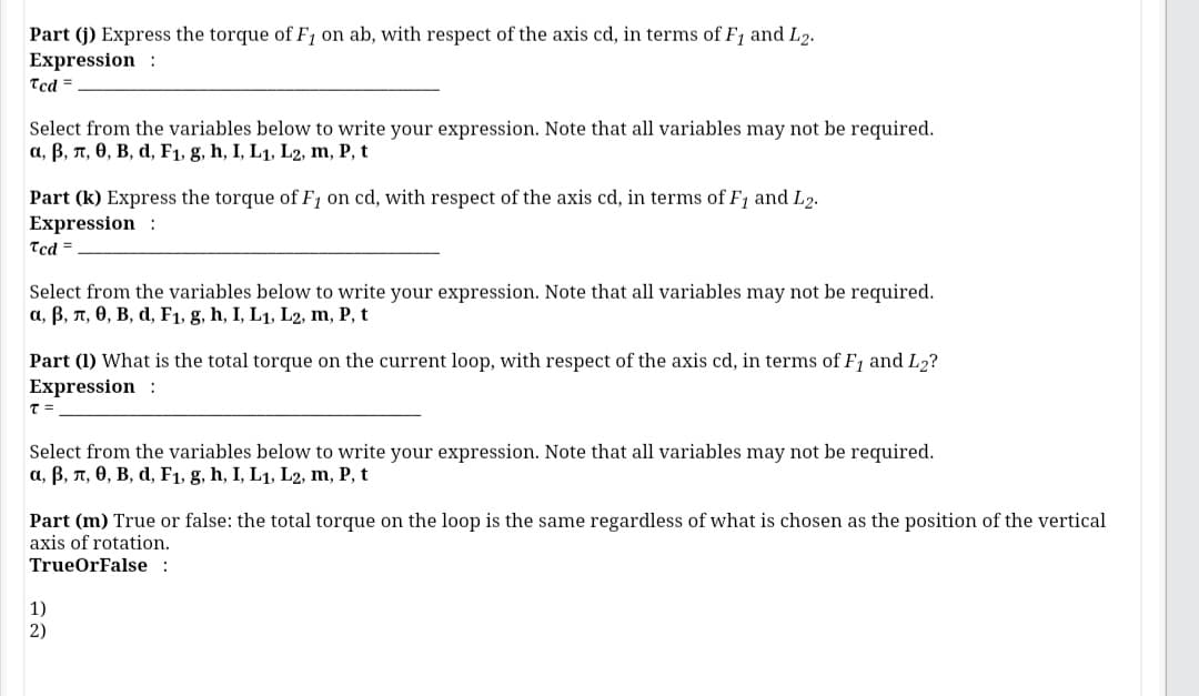 Part (j) Express the torque of F1 on ab, with respect of the axis cd, in terms of F1 and L2.
Expression :
Tcd =
Select from the variables below to write your expression. Note that all variables may not be required.
a, B, n, 0, B, d, F1, g, h, I, L1, L2, m, P, t
Part (k) Express the torque of F1 on cd, with respect of the axis cd, in terms of F1 and L2.
Expression :
Tcd =
Select from the variables below to write your expression. Note that all variables may not be required.
a, B, n, 0, B, d, F1, g, h, I, L1, L2, m, P, t
Part (1) What is the total torque on the current loop, with respect of the axis cd, in terms of F1 and L2?
Expression :
Select from the variables below to write your expression. Note that all variables may not be required.
a, B, n, 0, B, d, F1, g, h, I, L1, L2, m, P, t
Part (m) True or false: the total torque on the loop is the same regardless of what is chosen as the position of the vertical
axis of rotation.
TrueOrFalse :
1)
2)

