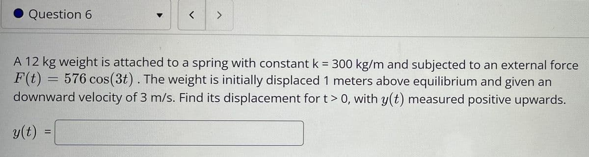 Question 6
A 12 kg weight is attached to a spring with constant k = 300 kg/m and subjected to an external force
F(t) = 576 cos(3t). The weight is initially displaced 1 meters above equilibrium and given an
downward velocity of 3 m/s. Find its displacement for t> 0, with y(t) measured positive upwards.
y(t) =
