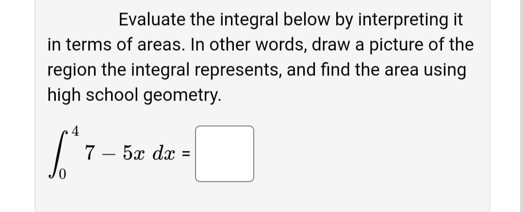 Evaluate the integral below by interpreting it
in terms of areas. In other words, draw a picture of the
region the integral represents, and find the area using
high school geometry.
4
7 – 5x dx
-
