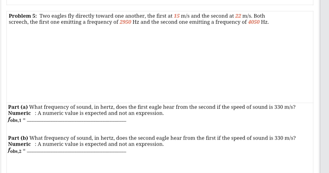 Problem 5: Two eagles fly directly toward one another, the first at 15 m/s and the second at 22 m/s. Both
screech, the first one emitting a frequency of 2950 Hz and the second one emitting a frequency of 4050 Hz.
Part (a) What frequency of sound, in hertz, does the first eagle hear from the second if the speed of sound is 330 m/s?
Numeric : A numeric value is expected and not an expression.
fobs,1 =
Part (b) What frequency of sound, in hertz, does the second eagle hear from the first if the speed of sound is 330 m/s?
Numeric : A numeric value is expected and not an expression.
fobs,2 =
