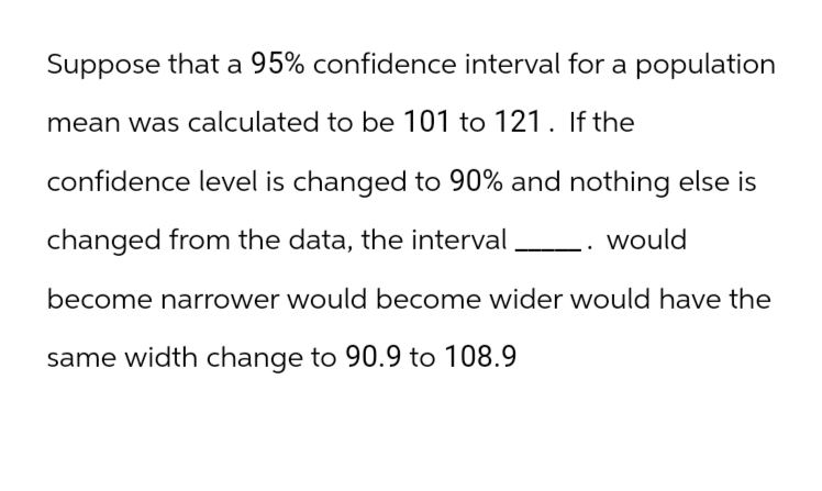 Suppose that a 95% confidence interval for a population
mean was calculated to be 101 to 121. If the
confidence level is changed to 90% and nothing else is
changed from the data, the interval
would
become narrower would become wider would have the
same width change to 90.9 to 108.9