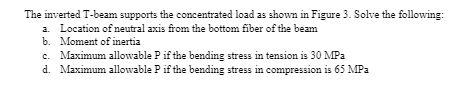 The inverted T-beam supports the concentrated load as shown in Figure 3. Solve the following:
a. Location of neutral axis from the bottom fiber of the beam
b. Moment of inertia
c. Maximum allowable P if the bending stress in tension is 30 MPa
d. Maximum allowable P if the bending stress in compression is 65 MPa