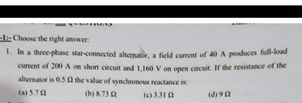 -1:-Choose the right answer:
1. In a three-phase star-connected alternator, a field current of 40 A produces full-load
current of 200 A on short circuit and 1,160 V on open circuit. If the resistance of the
alternator is 0.5 the value of synchronous reactance is:
(a) 5.7 2
(b) 8.73 2
(c) 3.31 2
(d) 92
