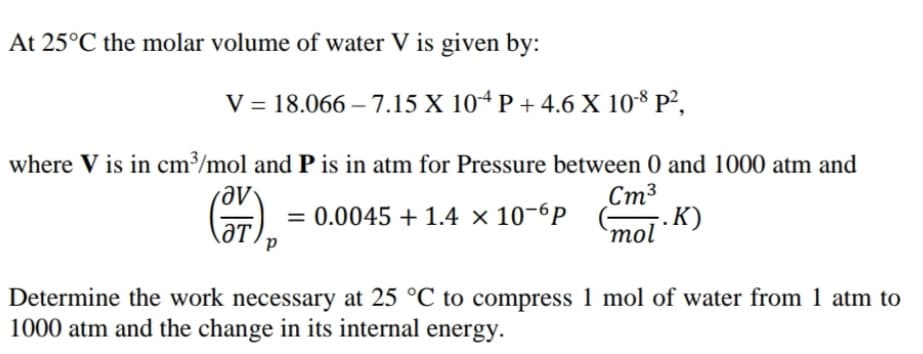 At 25°C the molar volume of water V is given by:
V = 18.066 – 7.15 X 104 P + 4.6 X 108 P²,
where V is in cm³/mol and P is in atm for Pressure between 0 and 1000 atm and
Стз
5. K)
= 0.0045 + 1.4 × 10-6P
ƏT
`mol
Determine the work necessary at 25 °C to compress 1 mol of water from 1 atm to
1000 atm and the change in its internal energy.
