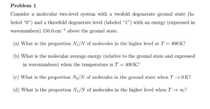 Problem 1
Consider a molecular two-level system with a twofold degenerate ground state (la-
beled “0") and a threefold degenerate level (labeled “1") with an energy (expressed in
wavenumbers) 150.0 cm-1 above the ground state.
(a) What is the proportion N1/N of molecules in the higher level at T = 400 K?
(b) What is the molecular average energy (relative to the ground state and expressed
in wavenumbers) when the temperature is T = 400 K?
(c) What is the proportion No/N of molecules in the ground state when T → 0K?
(d) What is the proportion N1/N of molecules in the higher level when T →?
