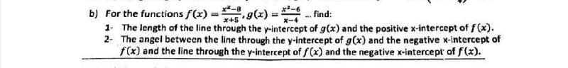 b) For the functions f(x) = . g(x) =
1- The length of the line through the y-intercept of g(x) and the positive x-intercept of f(x).
2- The angel between the line through the y-intercept of g(x) and the negative x-intercept of
f(x) and the line through the y-intercept of f(x) and the negative x-intercept of f(x).
. find:
%3D
x+5
