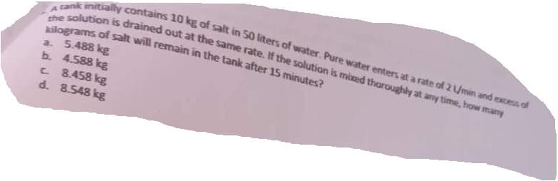 A
rank initially contains 10 kg of salt in 50 liters of water. Pure water enters at a rate of 2 U/min and excess of
the solution is drained out at the same rate. If the solution is mixed thoroughly at any time, how many
kilograms of salt will remain in the tank after 15 minutes?
a. 5.488 kg
b. 4.588 kg
c. 8.458 kg
d. 8.548 kg