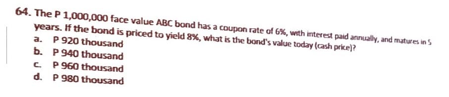 64. The P 1,000,000 face value ABC bond has a coupon rate of 6%, with interest paid annually, and matures in 5
years. If the bond is priced to yield 8%, what is the bond's value today (cash price)?
a. P 920 thousand
b.
c
d.
P 940 thousand
P 960 thousand
P 980 thousand