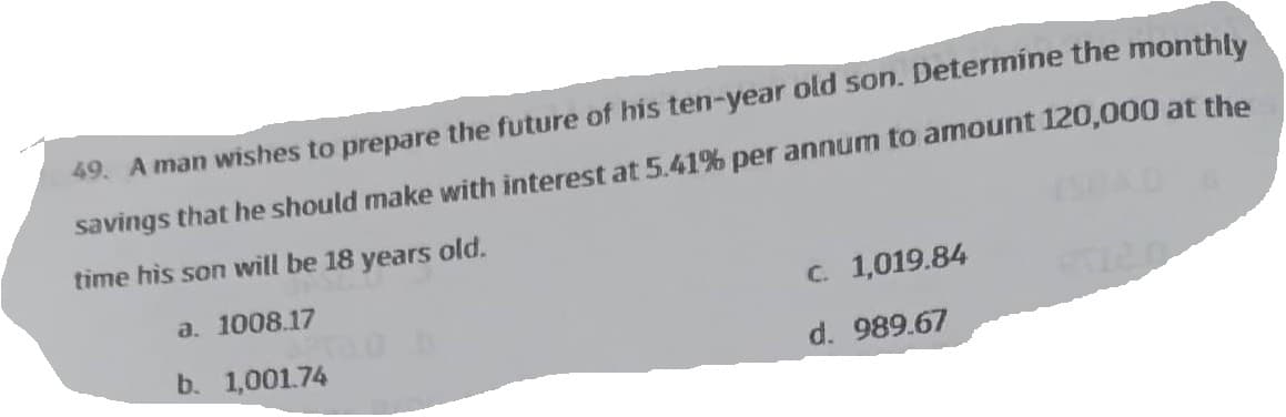49. A man wishes to prepare the future of his ten-year old son. Determine the monthly
savings that he should make with interest at 5.41% per annum to amount 120,000 at the
time his son will be 18 years old.
a. 1008.17
b. 1,001.74
c. 1,019.84
d. 989.67