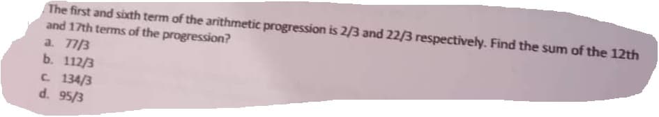 The first and sixth term of the arithmetic progression is 2/3 and 22/3 respectively. Find the sum of the 12th
and 17th terms of the progression?
a. 77/3
b. 112/3
C. 134/3
d. 95/3
