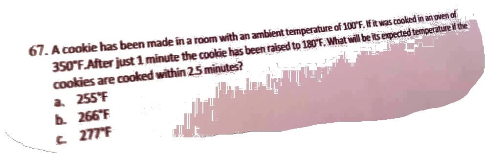 67. A cookie has been made in a room with an ambient temperature of 100°F. If it was cooked in an oven of
350°F.After just 1 minute the cookie has been raised to 180°F. What will be its expected temperature if the
cookies are cooked within 2.5 minutes?
a. 255°F
b. 266 F
c. 277°F