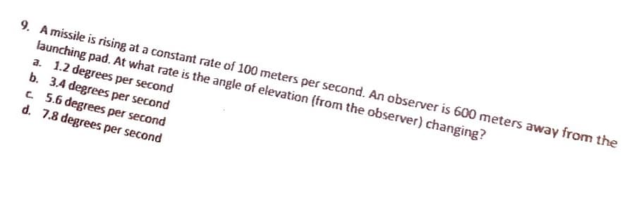 9. A missile is rising at a constant rate of 100 meters per second. An observer is 600 meters away from the
launching pad. At what rate is the angle of elevation (from the observer) changing?
a. 1.2 degrees per
second
b. 3.4 degrees per second
c. 5.6 degrees per second
d. 7.8 degrees per second
