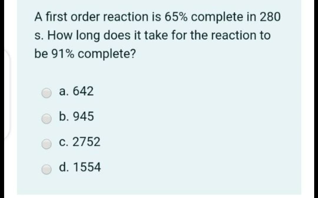 A first order reaction is 65% complete in 280
s. How long does it take for the reaction to
be 91% complete?
a. 642
b. 945
c. 2752
d. 1554
