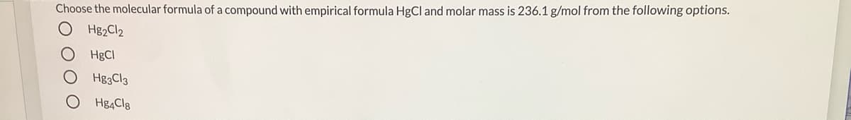 Choose the molecular formula of a compound with empirical formula HgCl and molar mass is 236.1 g/mol from the following options.
O H82C12
HgCl
Hg3Cl3
Hg4Cl8
