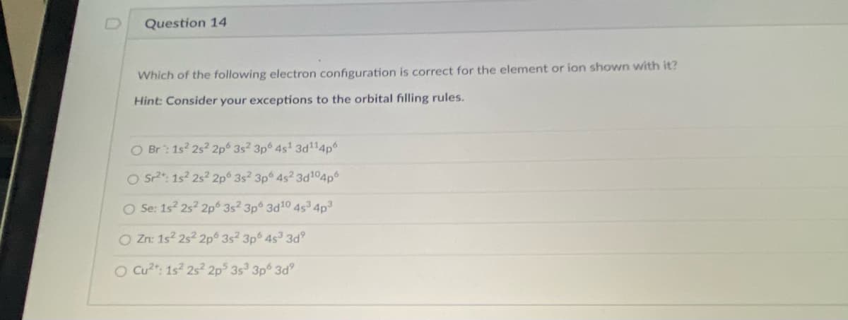 Question 14
Which of the following electron configuration is correct for the element or ion shown with it?
Hint: Consider your exceptions to the orbital filling rules.
O Br: 1s 2s2 2p 3s2 3p 4s' 3d114p
O Sr2": 1s? 2s? 2p 3s2 3p 4s2 3d104p
O Se: 1s 2s? 2p 3s2 3p 3d10 4s 4p3
O Zn: 1s2 2s2 2p 3s2 3p 4s 3d
O Cu?": 1s? 2s² 2p 3s 3p 3d
