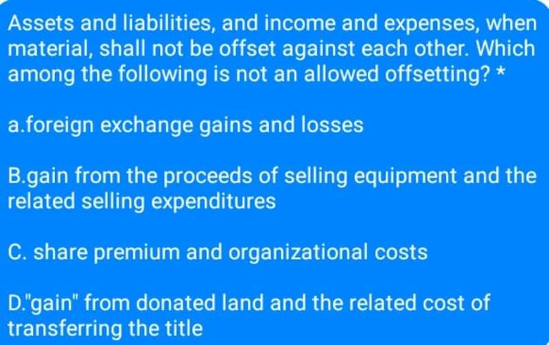 Assets and liabilities, and income and expenses, when
material, shall not be offset against each other. Which
among the following is not an allowed offsetting? *
a.foreign exchange gains and losses
B.gain from the proceeds of selling equipment and the
related selling expenditures
C. share premium and organizational costs
D."gain" from donated land and the related cost of
transferring the title
