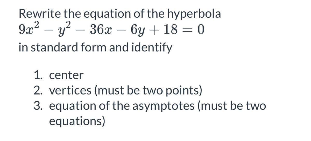 Rewrite the equation of the hyperbola
.2
9х? — у? —36х — 3D 0
бу + 18
-
-
-
in standard form and identify
1. center
2. vertices (must be two points)
3. equation of the asymptotes (must be two
equations)
