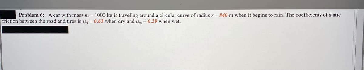 Problem 6: A car with mass m = 1000 kg is traveling around a circular curve of radius r = 840 m when it begins to rain. The coefficients of static
friction between the road and tires is ug = 0.63 when dry and uw = 0.29 when wet.
