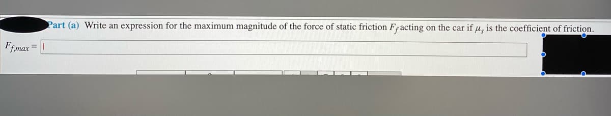 Part (a) Write an expression for the maximum magnitude of the force of static friction Fracting on the car if u, is the coefficient of friction.
Ffmax =
