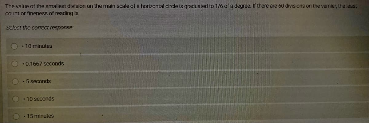 The value of the smallest division on the main scale of a horizontal circle is graduated to 1/6 of a degree. If there are 60 divisions on the vernier, the least
count or fineness of reading is
Select the correct response:
• 10 minutes
•0.1667 seconds
•5 seconds
• 10 seconds
• 15 minutes
