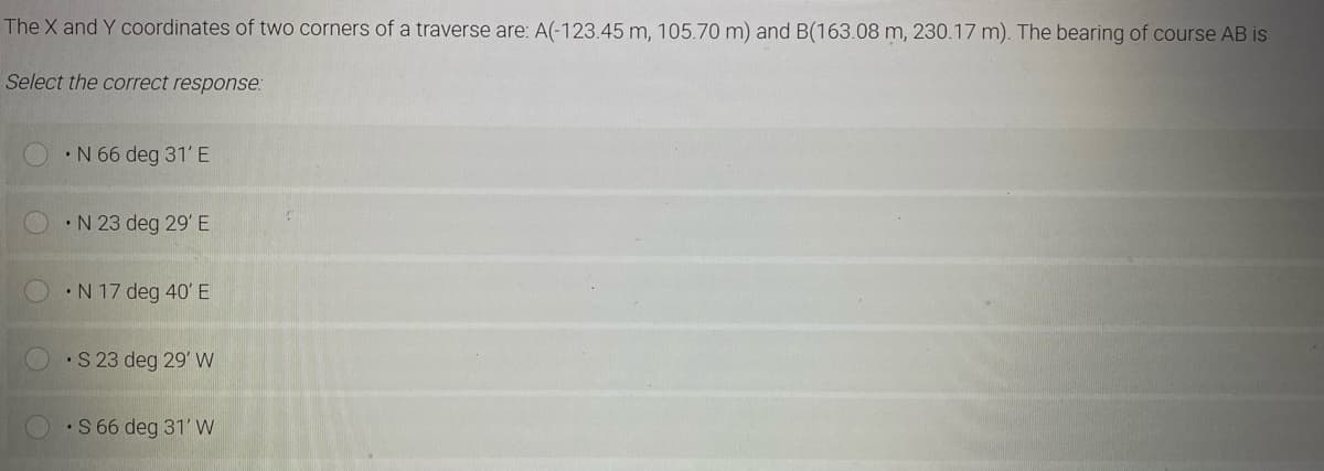 The X and Y coordinates of two corners of a traverse are: A(-123.45 m, 105.70 m) and B(163.08 m, 230.17 m). The bearing of course AB is
Select the correct response:
•N 66 deg 31' E
•N 23 deg 29' E
•N 17 deg 40' E
•S 23 deg 29' W
•S 66 deg 31' W
