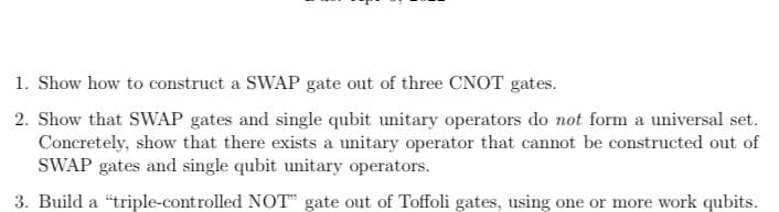 1. Show how to construct a SWAP gate out of three CNOT gates.
2. Show that SWAP gates and single qubit unitary operators do not form a universal set.
Concretely, show that there exists a unitary operator that cannot be constructed out of
SWAP gates and single qubit unitary operators.
3. Build a "triple-controlled NOT" gate out of Toffoli gates, using one or more work qubits.
