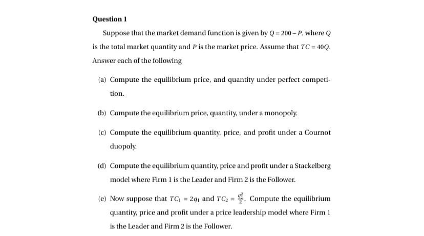 Question 1
Suppose that the market demand function is given by Q=200-P, where Q
is the total market quantity and P is the market price. Assume that TC = 40Q.
Answer each of the following
(a) Compute the equilibrium price, and quantity under perfect competi-
tion.
(b) Compute the equilibrium price, quantity, under a monopoly.
(c) Compute the equilibrium quantity, price, and profit under a Cournot
duopoly.
(d) Compute the equilibrium quantity, price and profit under a Stackelberg
model where Firm 1 is the Leader and Firm 2 is the Follower.
(e) Now suppose that TC₁ = 2q₁ and TC₂ = . Compute the equilibrium
quantity, price and profit under a price leadership model where Firm 1
is the Leader and Firm 2 is the Follower.