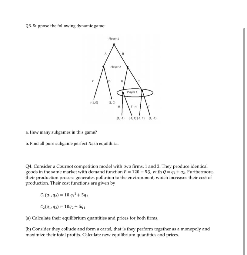 Q3. Suppose the following dynamic game:
(-1,0)
A
Player 1
Player 2
(1,0)
H
H
a. How many subgames in this game?
b. Find all pure subgame perfect Nash equilibria.
Player 1
ΤΗ
(1,-1) (-1, 1) (-1, 1) (1,-1)
Q4. Consider a Cournot competition model with two firms, 1 and 2. They produce identical
goods in the same market with demand function P = 120-5Q, with Q=q1+q2. Furthermore,
their production process generates pollution to the environment, which increases their cost of
production. Their cost functions are given by
C₁(91, 92) = 10 q₁² +592
C₂(91, 92) = 1092 +591
(a) Calculate their equilibrium quantities and prices for both firms.
(b) Consider they collude and form a cartel, that is they perform together as a monopoly and
maximize their total profits. Calculate new equilibrium quantities and prices.
