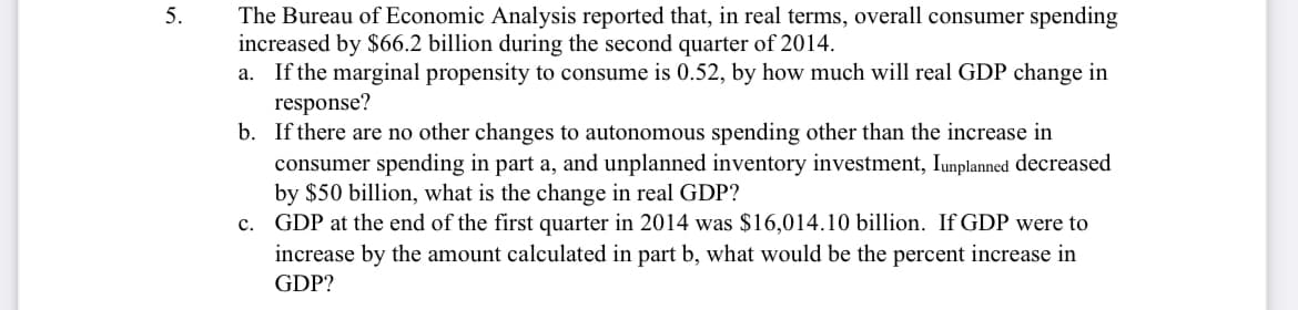 5.
The Bureau of Economic Analysis reported that, in real terms, overall consumer spending
increased by $6.2 billion during the second quarter of 2014.
a. If the marginal propensity to consume is 0.52, by how much will real GDP change in
response?
b. If there are no other changes to autonomous spending other than the increase in
consumer spending in part a, and unplanned inventory investment, Iunplanned decreased
by $50 billion, what is the change in real GDP?
c. GDP at the end of the first quarter in 2014 was $16,014.10 billion. If GDP were to
increase by the amount calculated in part b, what would be the percent increase in
GDP?
