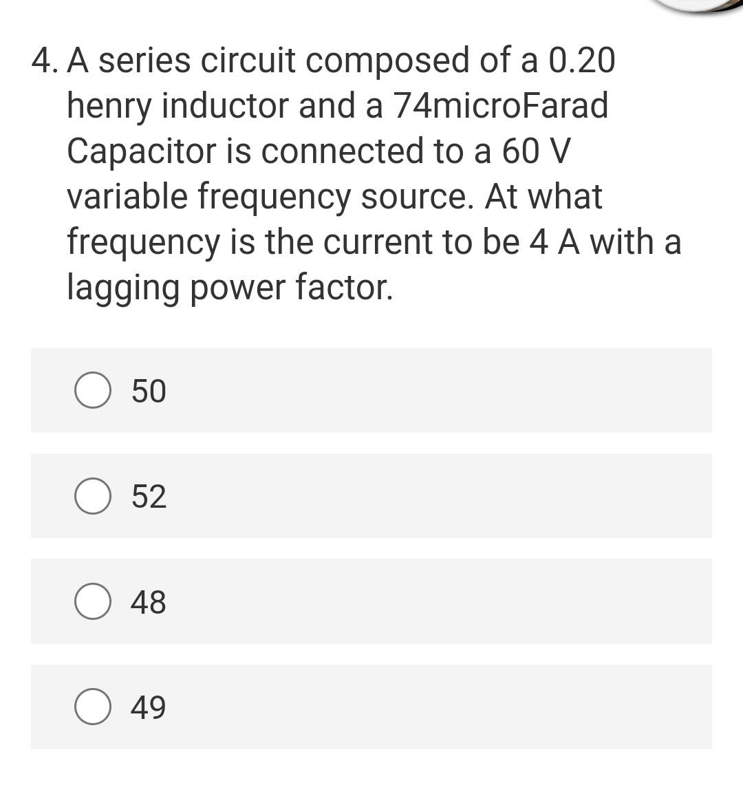 4. A series circuit composed of a 0.20
henry inductor and a 74microFarad
Capacitor is connected to a 60 V
variable frequency source. At what
frequency is the current to be 4 A with a
lagging power factor.
50
52
48
49
