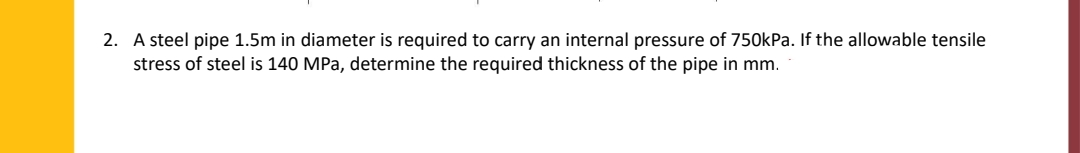 2. A steel pipe 1.5m in diameter is required to carry an internal pressure of 750kPa. If the allowable tensile
stress of steel is 140 MPa, determine the required thickness of the pipe in mm.

