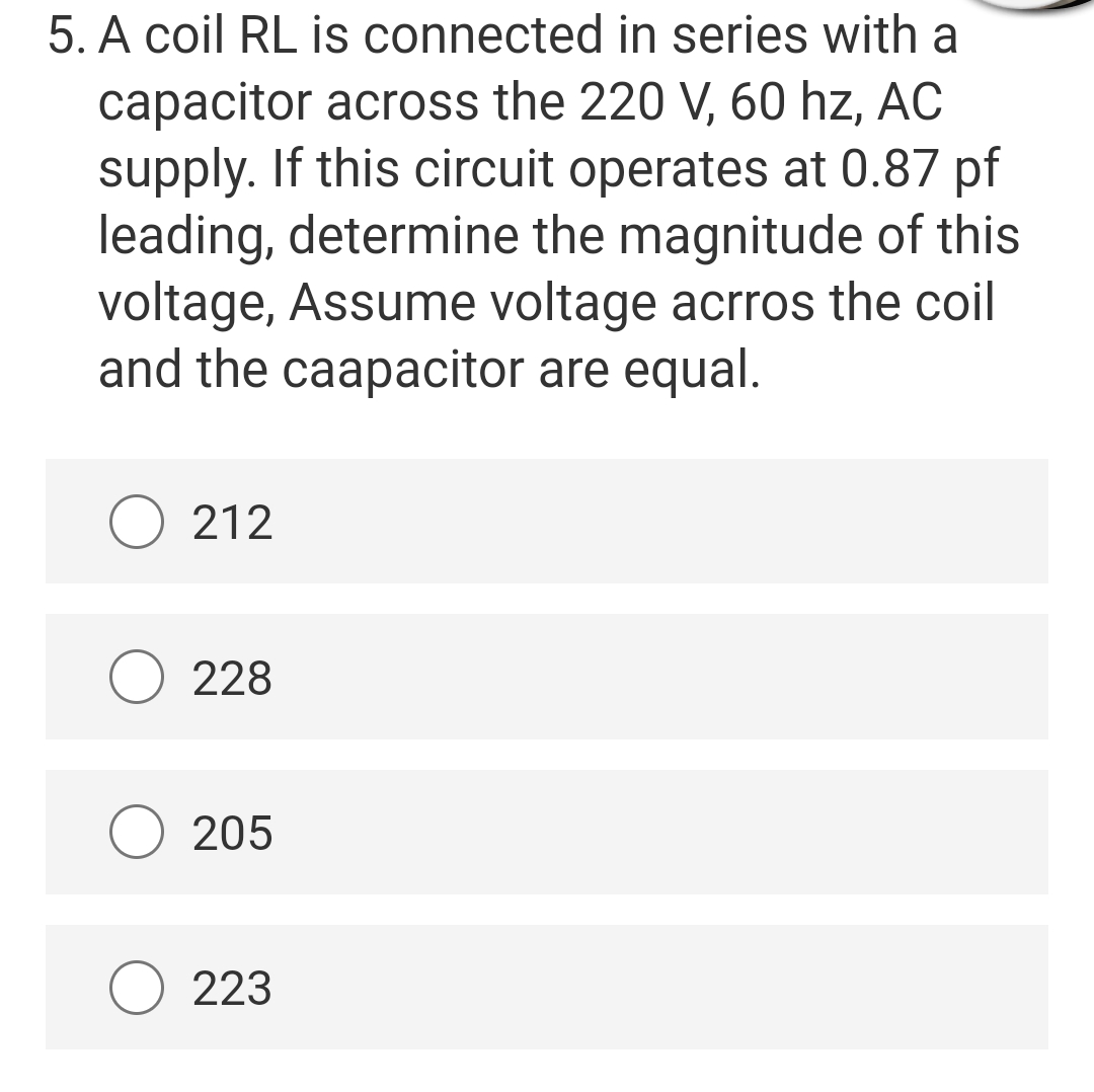 5. A coil RL is connected in series with a
capacitor across the 220 V, 60 hz, AC
supply. If this circuit operates at 0.87 pf
leading, determine the magnitude of this
voltage, Assume voltage acrros the coil
and the caapacitor are equal.
212
228
205
223
