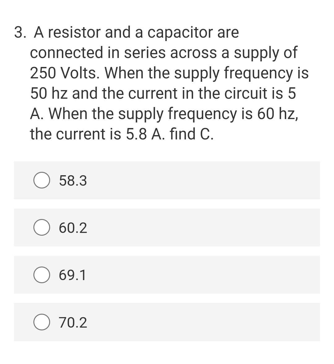 3. A resistor and a capacitor are
connected in series across a supply of
250 Volts. When the supply frequency is
50 hz and the current in the circuit is 5
A. When the supply frequency is 60 hz,
the current is 5.8 A. find C.
O 58.3
60.2
69.1
O 70.2

