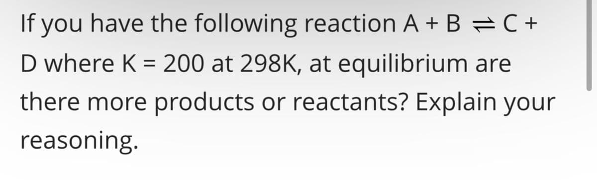 If you have the following reaction A + B = C +
D where K = 200 at 298K, at equilibrium are
there more products or reactants? Explain your
reasoning.