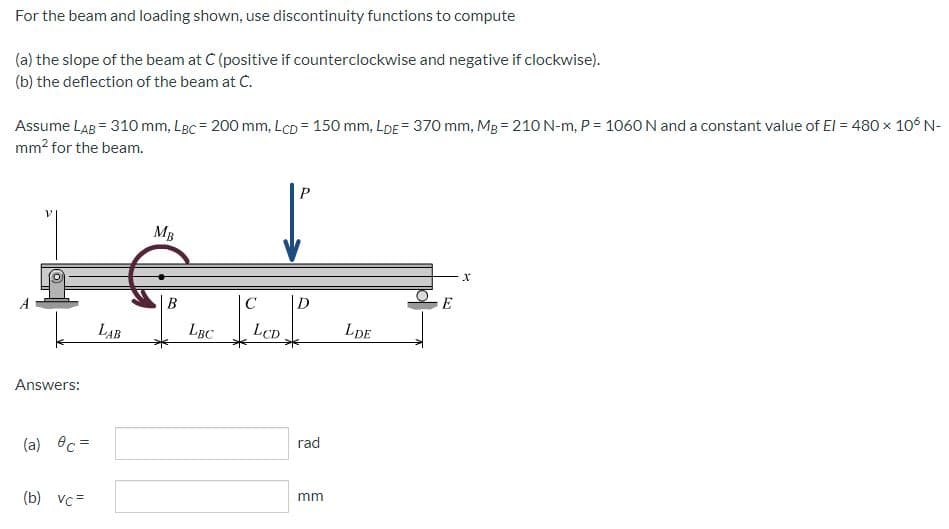 For
the beam and loading shown, use discontinuity functions to compute
(a) the slope of the beam at C (positive if counterclockwise and negative if clockwise).
(b) the deflection of the beam at C.
=
Assume LAB = 310 mm, LBc = 200 mm, LCD 150 mm, LDE = 370 mm, Mg = 210 N-m, P = 1060 N and a constant value of El = 480 x 106 N-
mm² for the beam.
P
MB
X
Answers:
(a) c =
(b) vc=
LAB
B
LBC
C
LCD
D
rad
mm
LDE
E