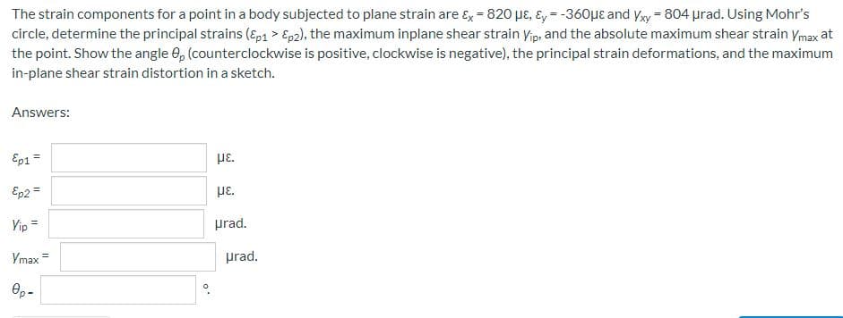 The strain components for a point in a body subjected to plane strain are &x = 820 με, y = -360μe and Yxy = 804 µrad. Using Mohr's
circle, determine the principal strains (Ep1 > Ep2), the maximum inplane shear strain Yip, and the absolute maximum shear strain Ymax at
the point. Show the angle 8, (counterclockwise is positive, clockwise is negative), the principal strain deformations, and the maximum
in-plane shear strain distortion in a sketch.
Answers:
Ep1 =
με.
Ep2 =
με.
Vip =
urad.
Ymax =
Өр-
.0
prad.