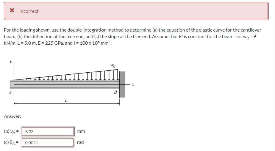 X Incorrect
For the loading shown, use the double-integration method to determine (a) the equation of the elastic curve for the cantilever
beam, (b) the deflection at the free end, and (c) the slope at the free end. Assume that El is constant for the beam. Let wo = 9
kN/m, L = 5.0 m, E = 225 GPa, and I = 100 x 106 mm4.
Wo
A
B
L
Answer:
(b) VA =
8.33
mm
(c) OA =
0.0021
rad
