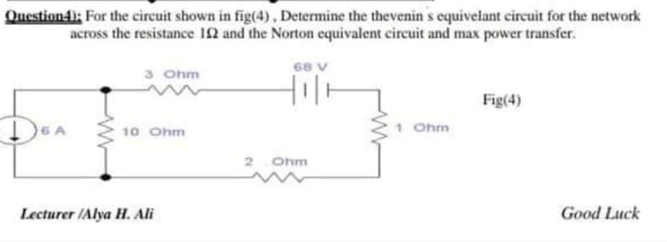 Question4: For the circuit shown in fig(4), Determine the thevenin s equivelant circuit for the network
across the resistance 12 and the Norton equivalent circuit and max power transfer.
68 V
3 Ohm
Fig(4)
DEA
10 Ohm
1 Ohm
Ohm
Lecturer /Alya H. Ali
Good Luck
