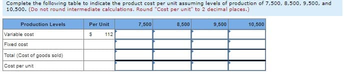 Complete the following table to indicate the product cost per unit assuming levels of production of 7,500, 8,500, 9,500, and
10,500. (Do not round intermediate calculations. Round "Cost per unit" to 2 decimal places.)
Production Levels
Per Unit
7,500
8,500
9,500
10,500
Variable cost
112
Fixed cost
Total (Cost of goods sold)
Cost per unit
