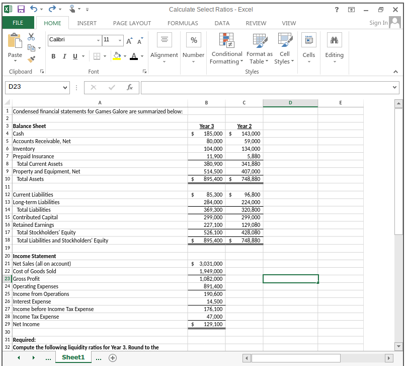 Calculate Select Ratios - Excel
Sign In
FILE
HOME
INSERT
PAGE LAYOUT
FORMULAS
DATA
REVIEW
VIEW
Calibri
A A
11
%
BI U
Alignment Number Conditional Format as Cll
Formatting Table Styles
Paste
Cells
Editing
Clipboard
Font
Styles
D23
fe
A
B
D
E
1 Condensed financial statements for Games Galore are summarized below:
3 Balance Sheet
4 Cash
5 Accounts Receivable, Net
6 Inventory
7 Prepaid Insurance
Year 2
Year 3
185,000 $
80,000
143,000
59,000
104,000
134,000
5,880
341,880
11,900
8
Total Current Assets
380,900
9 Property and Equipment, Net
10 Total Assets
514,500
407,000
895,400 $
748,880
11
12 Current Liabilities
85,300 $
284,000
369,300
299,000
$
96,800
13 Long-term Liabilities
14 Total Liabilities
15 Contributed Capital
16 Retained Earnings
Total Stockholders' Equity
18 Total Liabilities and Stockholders' Equity
224,000
320,800
299,000
129,080
428,080
227,100
526,100
895,400 $
17
748,880
19
20 Income Statement
21 Net Sales (all on account)
$ 3,031,000
22 Cost of Goods Sold
1,949,000
23 Gross Profit
24 Operating Expenses
25 Income from Operations
26 Interest Expense
27 Income before Income Tax Expense
1,082,000
891,400
190,600
14,500
176,100
47,000
28 Income Tax Expense
29 Net Income
129,100
30
31 Required:
32 Compute the following liquidity ratios for Year 3. Round to the
Sheet1
...
>
