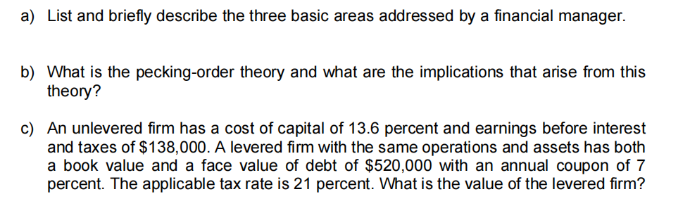 a) List and briefly describe the three basic areas addressed by a financial manager.
b) What is the pecking-order theory and what are the implications that arise from this
theory?
c) An unlevered firm has a cost of capital of 13.6 percent and earnings before interest
and taxes of $138,000. A levered firm with the same operations and assets has both
a book value and a face value of debt of $520,000 with an annual coupon of 7
percent. The applicable tax rate is 21 percent. What is the value of the levered firm?