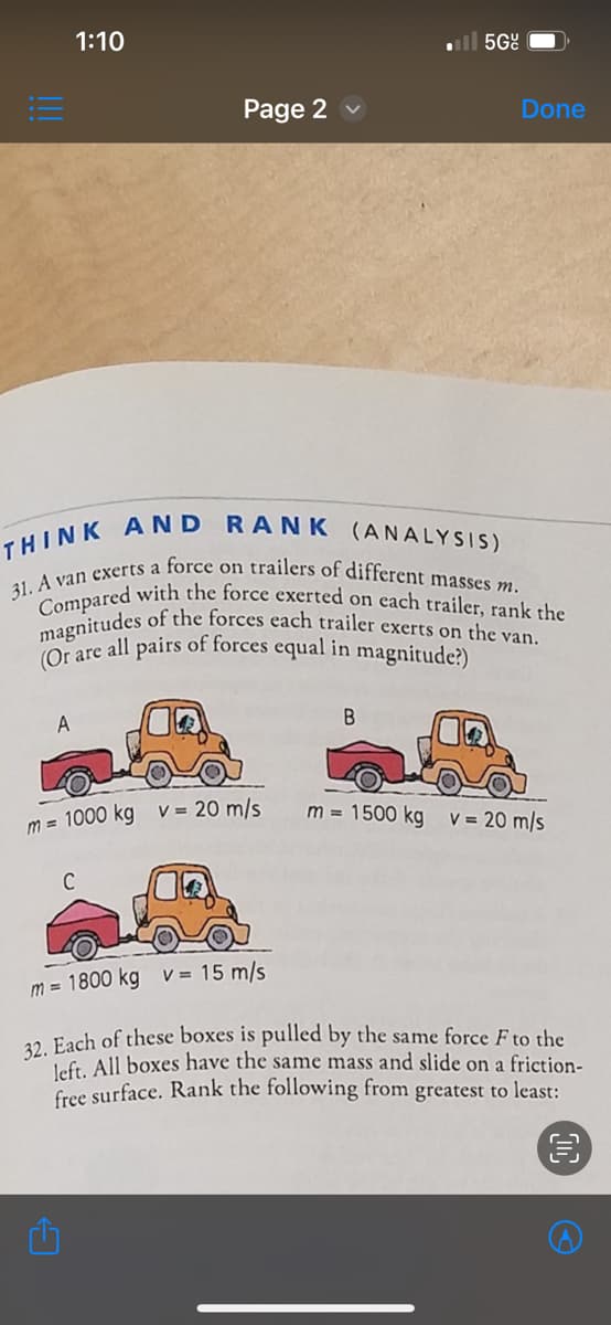 !!!
1:10
A
Page 2
THINK AND RANK (ANALYSIS)
31. A van exerts a force on trailers of different masses m.
Compared with the force exerted on each trailer, rank the
magnitudes of the forces each trailer exerts on the van.
(Or are all pairs of forces equal in magnitude?)
m= 1000 kg v = 20 m/s
C
5Gº
B
Done
m= 1500 kg v = 20 m/s
m = 1800 kg v = 15 m/s
32. Each of these boxes is pulled by the same force F to the
left. All boxes have the same mass and slide on a friction-
free surface. Rank the following from greatest to least:
