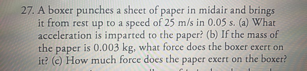 27. A boxer punches a sheet of paper in midair and brings
it from rest up to a speed of 25 m/s in 0.05 s. (a) What
acceleration is imparted to the paper? (b) If the mass of
the paper is 0.003 kg, what force does the boxer exert on
it? (c) How much force does the paper exert on the boxer?