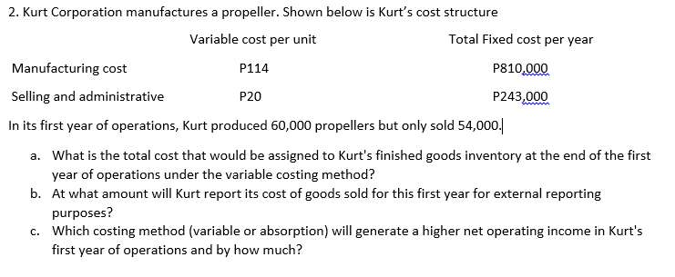 2. Kurt Corporation manufactures a propeller. Shown below is Kurt's cost structure
Variable cost per unit
Total Fixed cost per year
Manufacturing cost
P114
P810,000
Selling and administrative
P20
P243,000
In its first year of operations, Kurt produced 60,000 propellers but only sold 54,000.
a. What is the total cost that would be assigned to Kurt's finished goods inventory at the end of the first
year of operations under the variable costing method?
b. At what amount will Kurt report its cost of goods sold for this first year for external reporting
purposes?
c. Which costing method (variable or absorption) will generate a higher net operating income in Kurt's
first year of operations and by how much?
