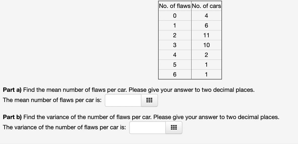 No. of flaws No. of cars
0
4
1
6
2
11
3
10
4
2
5
1
6
1
Part a) Find the mean number of flaws per car. Please give your answer to two decimal places.
The mean number of flaws per car is:
Part b) Find the variance of the number of flaws per car. Please give your answer to two decimal places.
The variance of the number of flaws per car is:
T
●●●