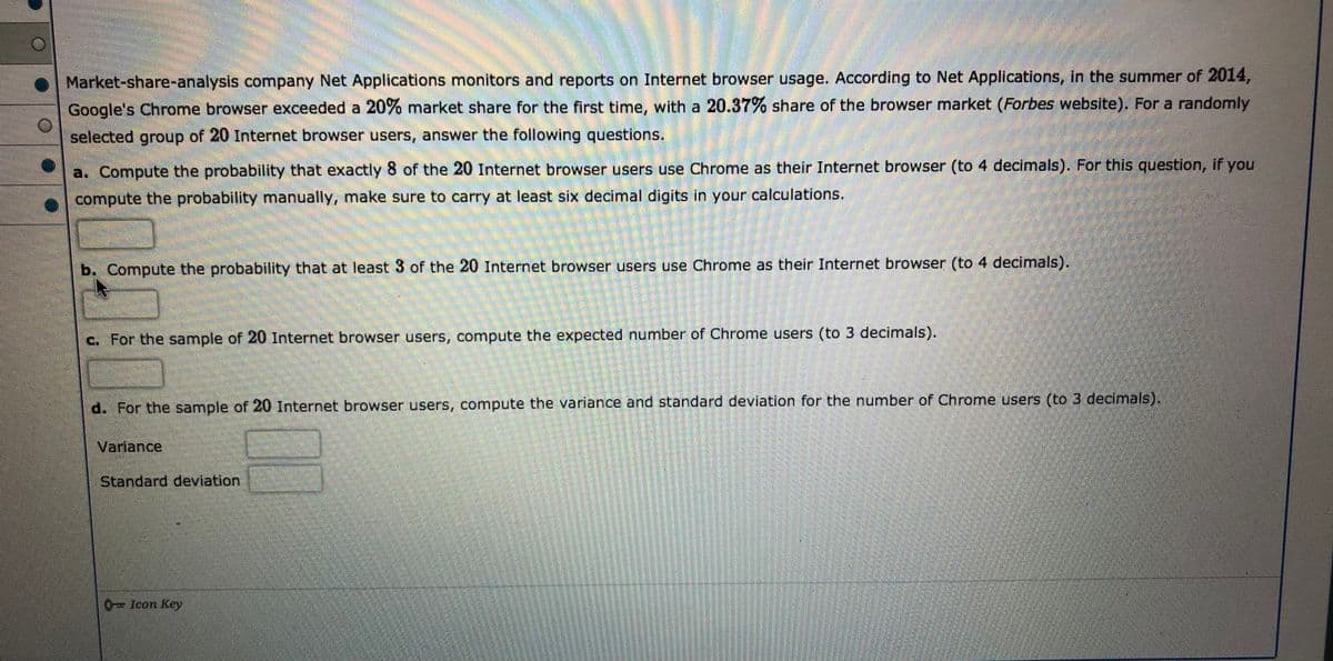 Market-share-analysis company Net Applications monitors and reports on Internet browser usage. According to Net Applications, in the summer of 2014,
Google's Chrome browser exceeded a 20% market share for the first time, with a 20.37% share of the browser market (Forbes website). For a randomly
selected group of 20 Internet browser users, answer the following questions.
a. Compute the probability that exactly 8 of the 20 Internet browser users use Chrome as their Internet browser (to 4 decimals). For this question, if you
compute the probability manually, make sure to carry at least six decimal digits in your calculations.
b. Compute the probability that at least 3 of the 20 Internet browser users use Chrome as their Internet browser (to 4 decimals).
c. For the sample of 20 Internet browser users, compute the expected number of Chrome users (to 3 decimals).
d. For the sample of 20 Internet browser users, compute the variance and standard deviation for the number of Chrome users (to 3 decimals).
Variance,
Standard deviation
0-Icon Key
