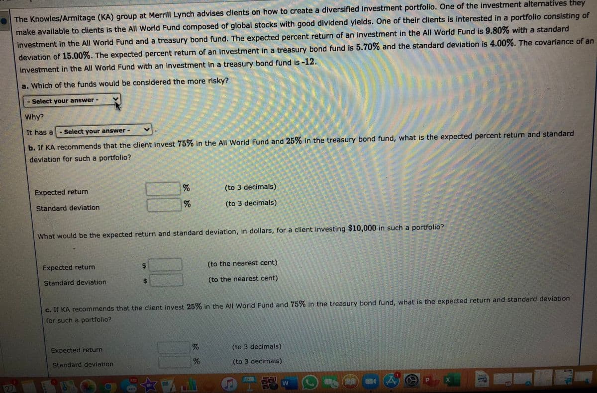 The Knowles/Armitage (KA) group at Merrill Lynch advises clients on how to create a diversified investment portfolio. One of the investment alternatives they
make available to clients is the All World Fund composed of global stocks with good dividend yields. One of their clients is interested in a portfolio consisting of
Investment in the All World Fund and a treasury bond fund. The expected percent return of an investment in the All World Fund is 9.80% with a standard
deviation of 15.00%. The expected percent return of an investment in a treasury bond fund is 5.70% and the standard deviation is 4.00%. The covariance of an
investment in the All World Fund with an investment in a treasury bond fund is -12.
a. Which of the funds would be considered the more risky?
Select your answer:
Why?
It has a - Select your answer-
b. If KA recommends that the client invest 75% in the All World Fund and 25% in the treasury bond fund, what is the expected percent return and standard
deviation for such a portfolio?
Expected return
(to 3 decimals)
Standard deviation
(to 3 decimals)
What would be the expected return and standard deviation, in dollars, for a client investing $10,000 in such a portfolio?
Expected return
(to the nearest cent)
Standard deviation
(to the nearest cent)
c. If KA recommends that the client invest 25% in the All World Fund and 75% in the treasury bond fund, what is the expected return and standard deviation
for such a portfolio?
Expected return
(to 3 decimals)
Standard deviation,
(to 3 decimals)
27
%24
%24
