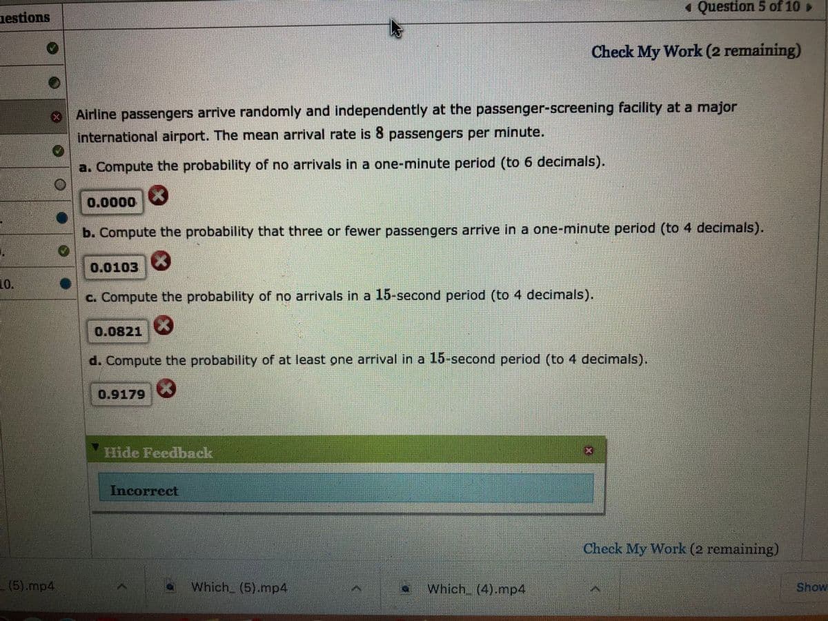 Question 5 of 10
nestions
Check My Work (2 remaining)
Airline passengers arrive randomly and independently at the passenger-screening facility at a major
International airport. The mean arrival rate is 8 passengers per minute.
a. Compute the probability of no arrivals in a one-minute period (to 6 decimals).
0.0000
b. Compute the probability that three or fewer passengers arrive in a one-minute period (to 4 decimals).
0.0103
10
10.
c. Compute the probability of no arrivals in a 15-second period (to 4 decimals).
0.0821
d. Compute the probability of at least one arrival in a 15-second period (to 4 decimals).
0.9179
Hide Feedback
Incorrect
Check My Work (2 remaining)
(5).mp4
Which (5).mp4
Which (4).mp4
Show
