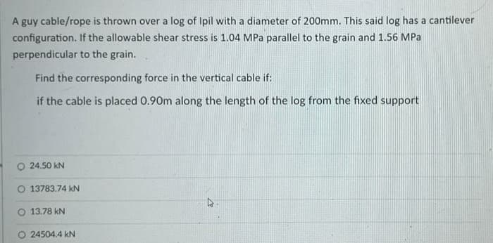 A guy cable/rope is thrown over a log of Ipil with a diameter of 200mm. This said log has a cantilever
configuration. If the allowable shear stress is 1.04 MPa parallel to the grain and 1.56 MPa
perpendicular to the grain.
Find the corresponding force in the vertical cable if:
if the cable is placed 0.90m along the length of the log from the fixed support
O 24.50 kN
O 13783.74 kN
13.78 kN
24504.4 kN
