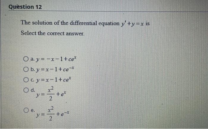 Question 12
The solution of the differential equation y' +y = x is
Select the correct answer.
Oa.y=-x-1+ce*
O b.y=x-1+ce-*
Ocy=x-1+ce*
Ody=+o²
d.
2
O e.
y =
²²
2
+e-*